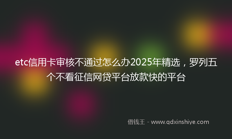 etc信用卡审核不通过怎么办2025年精选，罗列五个不看征信网贷平台放款快的平台