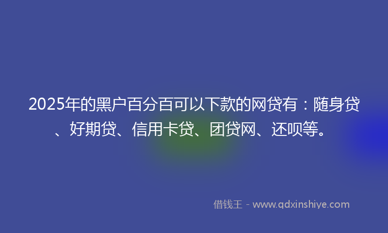2025年的黑户百分百可以下款的网贷有：随身贷、好期贷、信用卡贷、团贷网、还呗等。