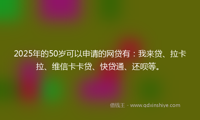 2025年的50岁可以申请的网贷有：我来贷、拉卡拉、维信卡卡贷、快贷通、还呗等。