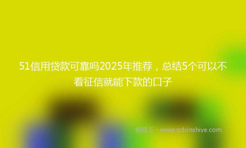 51信用贷款可靠吗2025年推荐，总结5个可以不看征信就能下款的口子