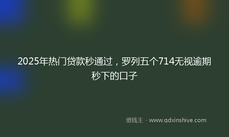 2025年热门贷款秒通过，罗列五个714无视逾期秒下的口子