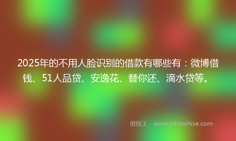 2025年的不用人脸识别的借款有哪些有：微博借钱、51人品贷、安逸花、替你还、滴水贷等。