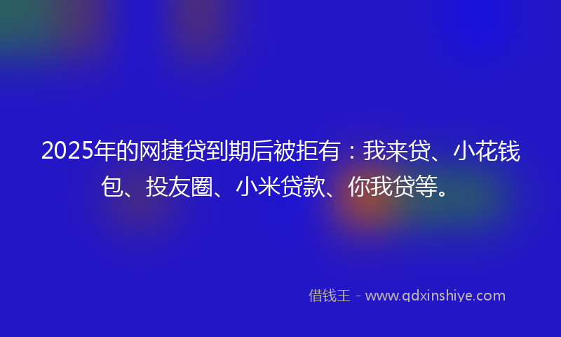 2025年的网捷贷到期后被拒有：我来贷、小花钱包、投友圈、小米贷款、你我贷等。