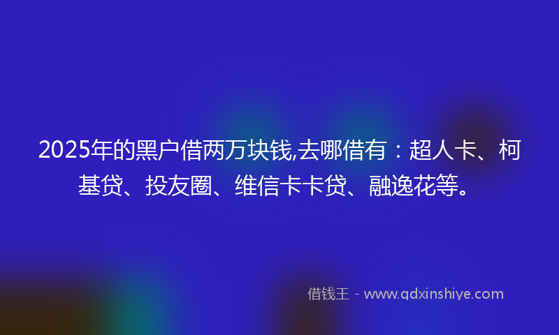 2025年的黑户借两万块钱,去哪借有:超人卡、柯基贷、投友圈、维信卡卡贷、融逸花等。