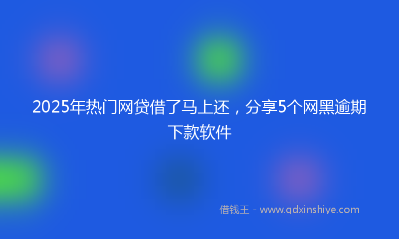 2025年热门网贷借了马上还，分享5个网黑逾期下款软件