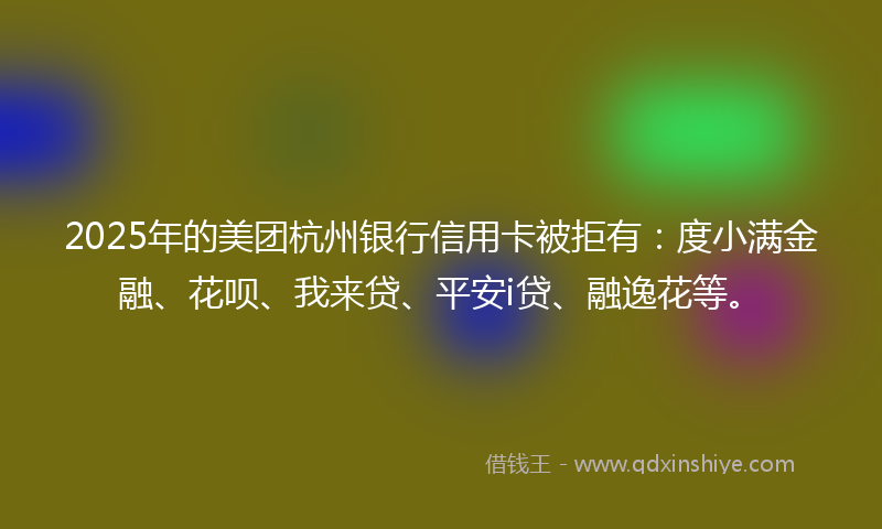 2025年的美团杭州银行信用卡被拒有：度小满金融、花呗、我来贷、平安i贷、融逸花等。
