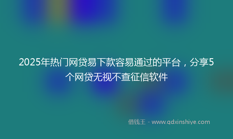 2025年热门网贷易下款容易通过的平台，分享5个网贷无视不查征信软件