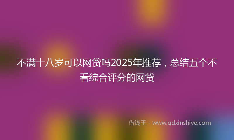不满十八岁可以网贷吗2025年推荐，总结五个不看综合评分的网贷
