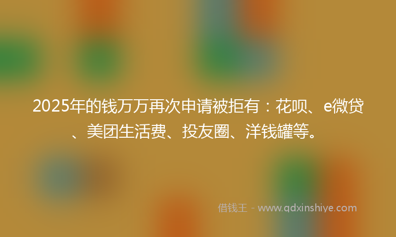 2025年的钱万万再次申请被拒有：花呗、e微贷、美团生活费、投友圈、洋钱罐等。