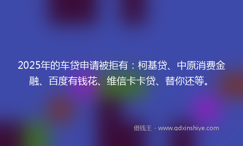 2025年的车贷申请被拒有：柯基贷、中原消费金融、百度有钱花、维信卡卡贷、替你还等。