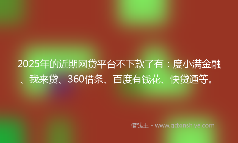2025年的近期网贷平台不下款了有：度小满金融、我来贷、360借条、百度有钱花、快贷通等。