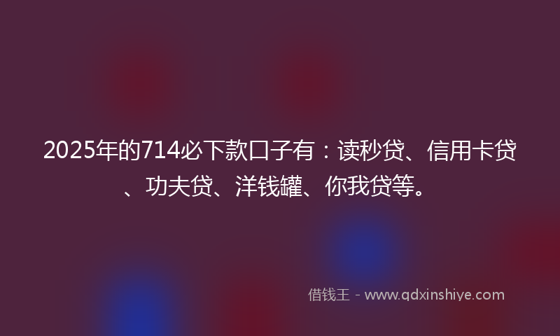 2025年的714必下款口子有：读秒贷、信用卡贷、功夫贷、洋钱罐、你我贷等。