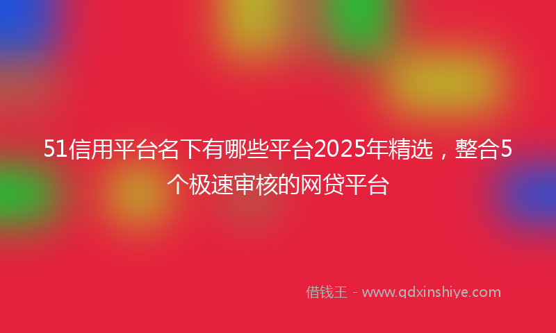 51信用平台名下有哪些平台2025年精选,整合5个极速审核的网贷平台