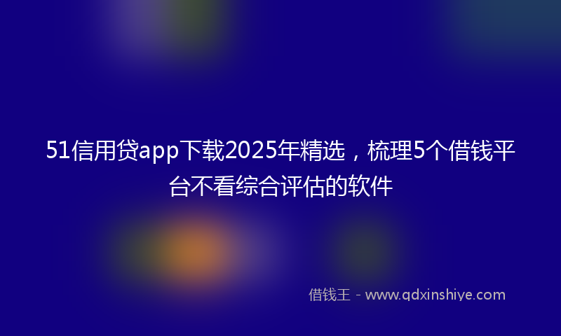51信用贷app下载2025年精选，梳理5个借钱平台不看综合评估的软件
