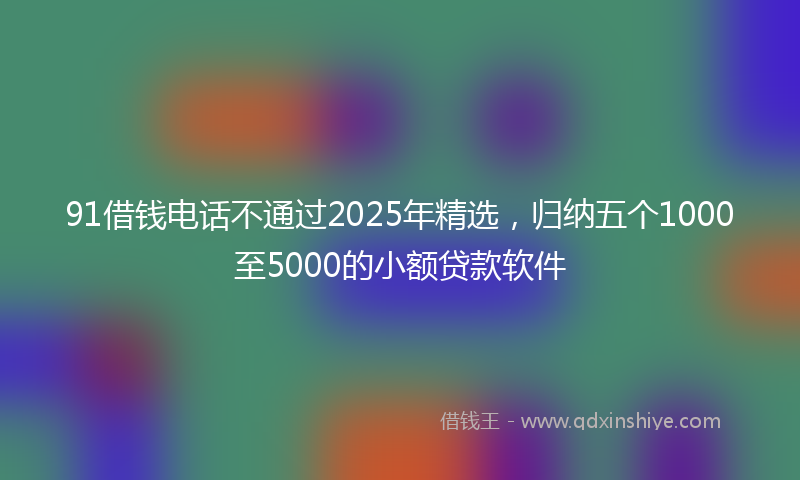 91借钱电话不通过2025年精选，归纳五个1000至5000的小额贷款软件