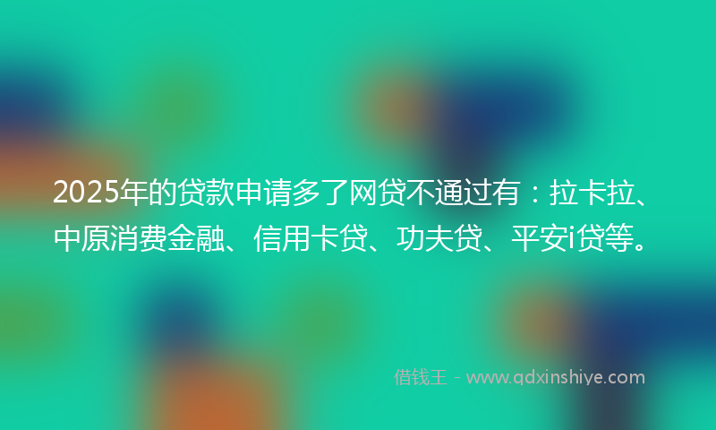 2025年的贷款申请多了网贷不通过有：拉卡拉、中原消费金融、信用卡贷、功夫贷、平安i贷等。