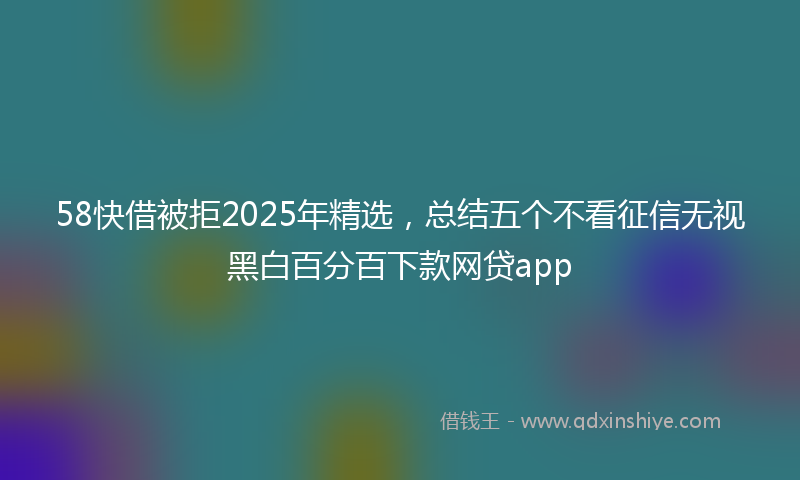 58快借被拒2025年精选，总结五个不看征信无视黑白百分百下款网贷app