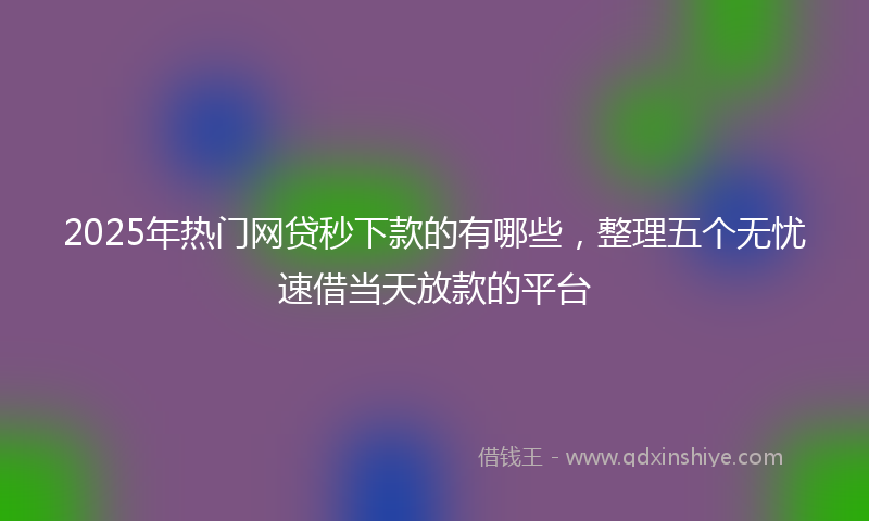 2025年热门网贷秒下款的有哪些，整理五个无忧速借当天放款的平台
