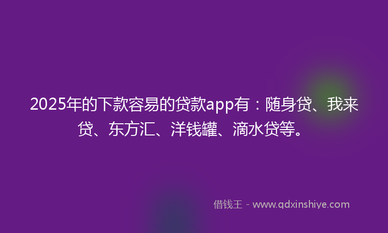 2025年的下款容易的贷款app有：随身贷、我来贷、东方汇、洋钱罐、滴水贷等。