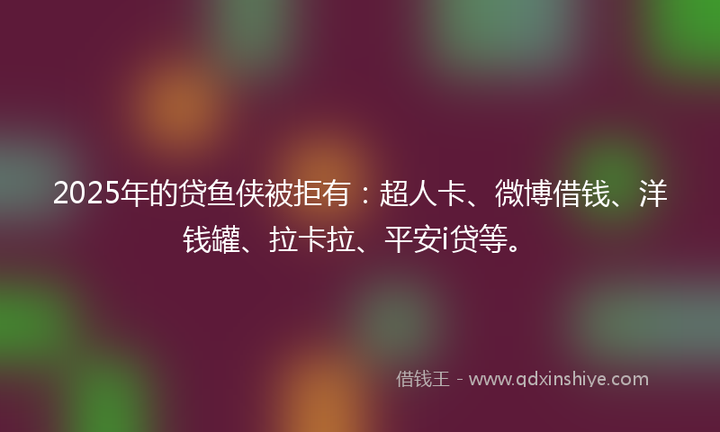 2025年的贷鱼侠被拒有：超人卡、微博借钱、洋钱罐、拉卡拉、平安i贷等。