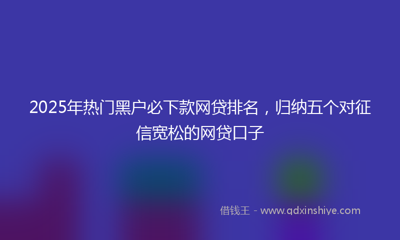 2025年热门黑户必下款网贷排名,归纳五个对征信宽松的网贷口子