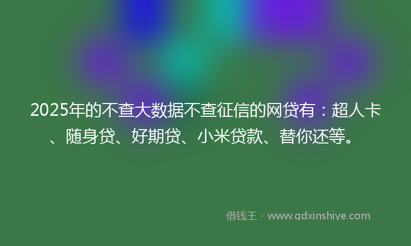 2025年的不查大数据不查征信的网贷有：超人卡、随身贷、好期贷、小米贷款、替你还等。