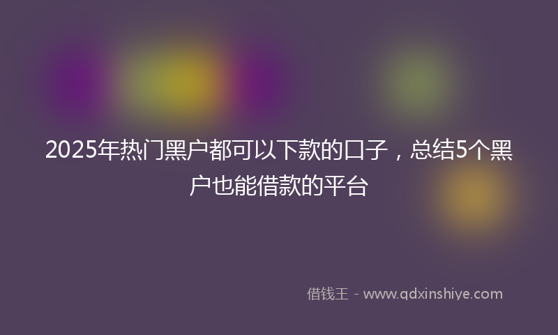 2025年热门黑户都可以下款的口子,总结5个黑户也能借款的平台