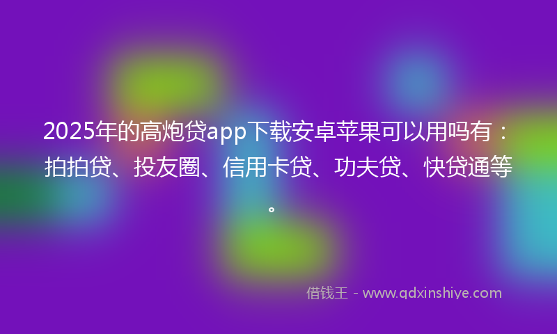 2025年的高炮贷app下载安卓苹果可以用吗有：拍拍贷、投友圈、信用卡贷、功夫贷、快贷通等。