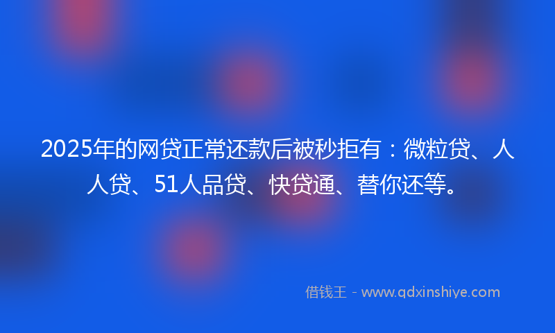 2025年的网贷正常还款后被秒拒有：微粒贷、人人贷、51人品贷、快贷通、替你还等。
