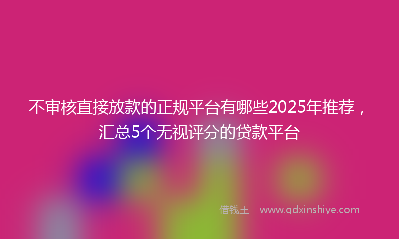 不审核直接放款的正规平台有哪些2025年推荐，汇总5个无视评分的贷款平台