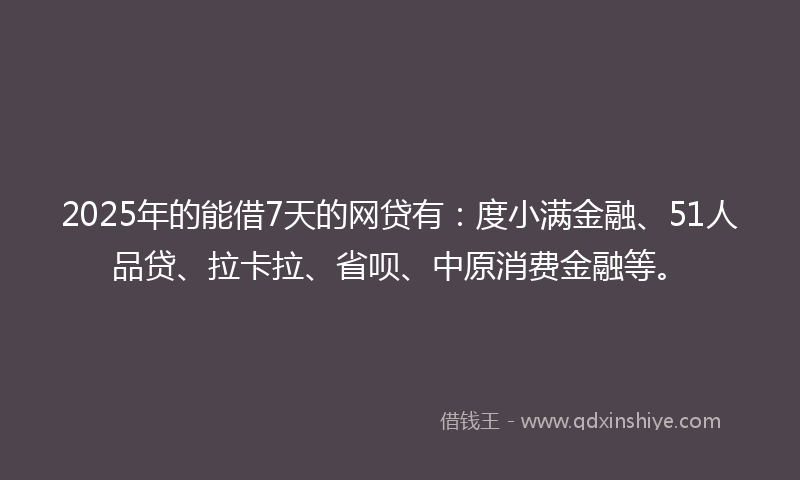 2025年的能借7天的网贷有：度小满金融、51人品贷、拉卡拉、省呗、中原消费金融等。