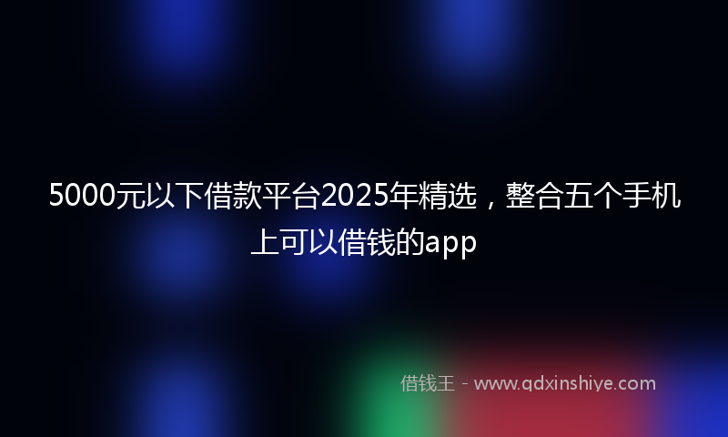 5000元以下借款平台2025年精选,整合五个手机上可以借钱的app