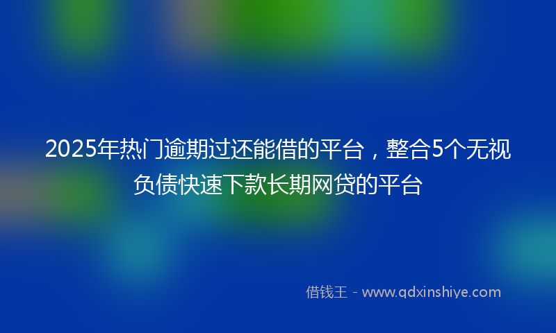 2025年热门逾期过还能借的平台，整合5个无视负债快速下款长期网贷的平台