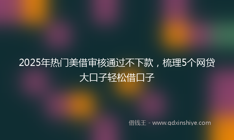 2025年热门美借审核通过不下款,梳理5个网贷大口子轻松借口子