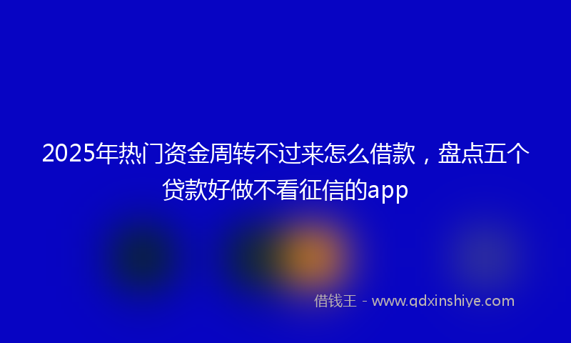 2025年热门资金周转不过来怎么借款，盘点五个贷款好做不看征信的app