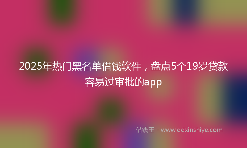 2025年热门黑名单借钱软件，盘点5个19岁贷款容易过审批的app