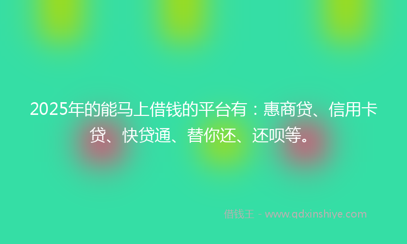 2025年的能马上借钱的平台有：惠商贷、信用卡贷、快贷通、替你还、还呗等。