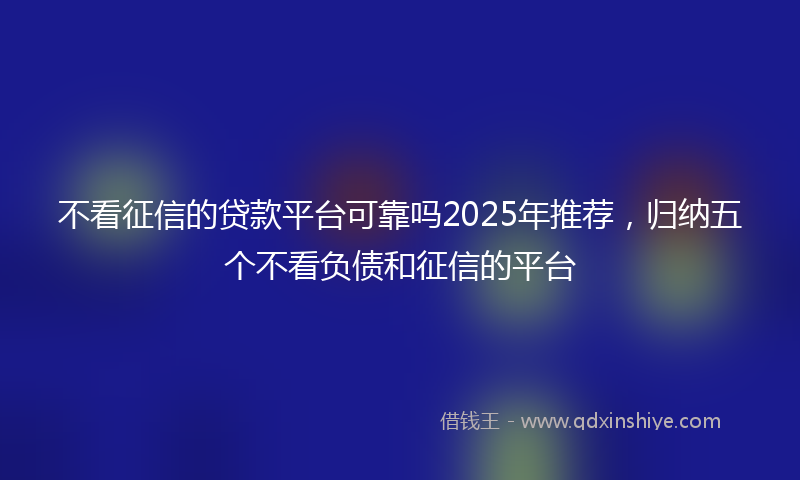 不看征信的贷款平台可靠吗2025年推荐，归纳五个不看负债和征信的平台