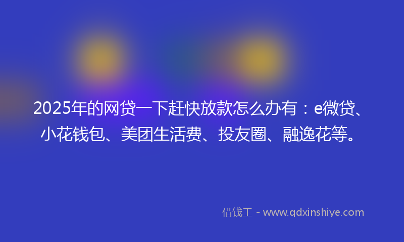 2025年的网贷一下赶快放款怎么办有：e微贷、小花钱包、美团生活费、投友圈、融逸花等。