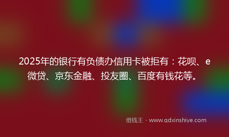 2025年的银行有负债办信用卡被拒有:花呗、e微贷、京东金融、投友圈、百度有钱花等。