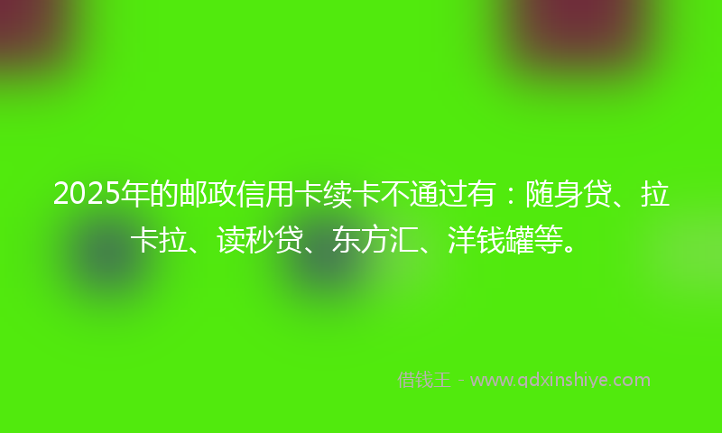 2025年的邮政信用卡续卡不通过有：随身贷、拉卡拉、读秒贷、东方汇、洋钱罐等。
