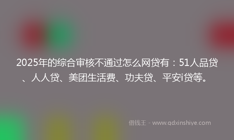 2025年的综合审核不通过怎么网贷有：51人品贷、人人贷、美团生活费、功夫贷、平安i贷等。
