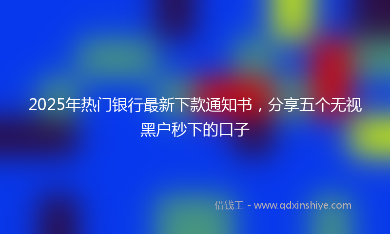 2025年热门银行最新下款通知书，分享五个无视黑户秒下的口子