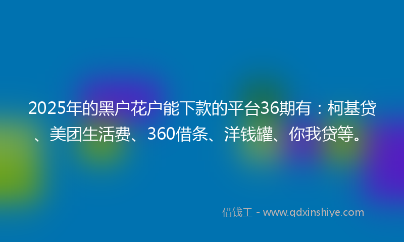 2025年的黑户花户能下款的平台36期有:柯基贷、美团生活费、360借条、洋钱罐、你我贷等。