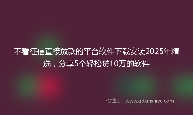 不看征信直接放款的平台软件下载安装2025年精选，分享5个轻松贷10万的软件