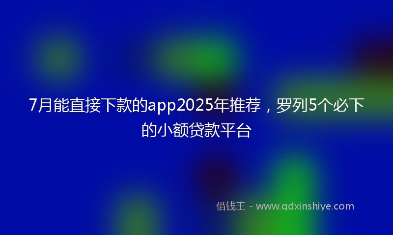 7月能直接下款的app2025年推荐,罗列5个必下的小额贷款平台