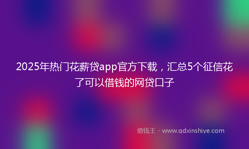 2025年热门花薪贷app官方下载，汇总5个征信花了可以借钱的网贷口子