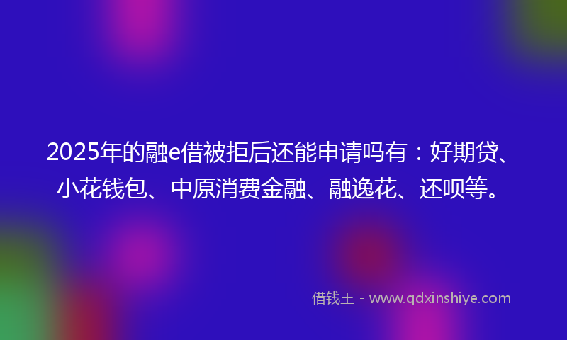 2025年的融e借被拒后还能申请吗有：好期贷、小花钱包、中原消费金融、融逸花、还呗等。