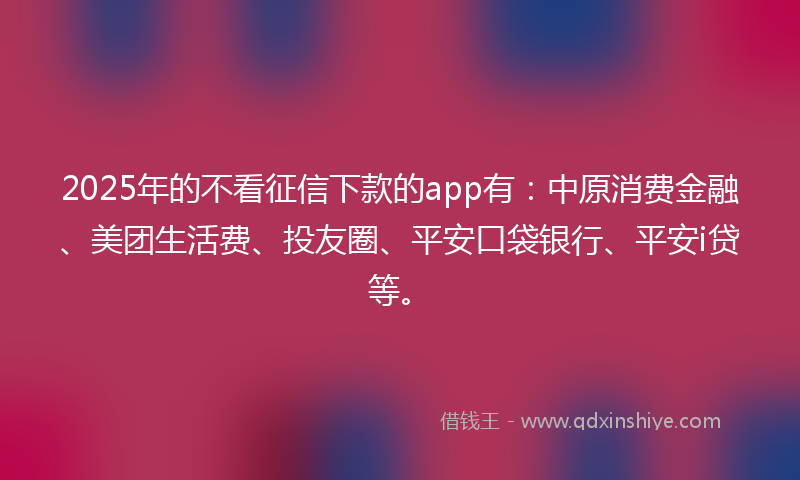 2025年的不看征信下款的app有：中原消费金融、美团生活费、投友圈、平安口袋银行、平安i贷等。