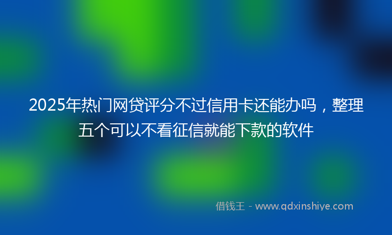 2025年热门网贷评分不过信用卡还能办吗，整理五个可以不看征信就能下款的软件